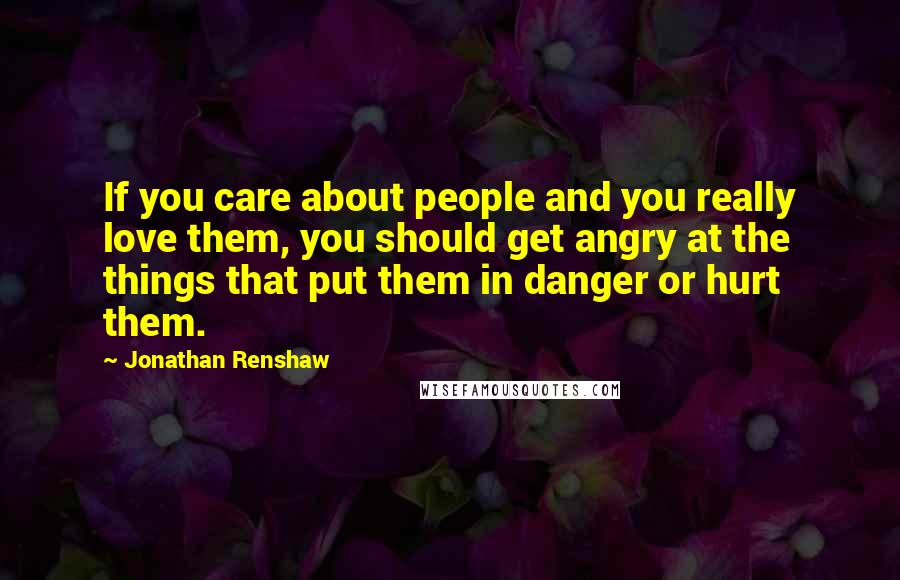 Jonathan Renshaw Quotes: If you care about people and you really love them, you should get angry at the things that put them in danger or hurt them.