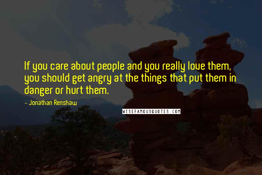 Jonathan Renshaw Quotes: If you care about people and you really love them, you should get angry at the things that put them in danger or hurt them.