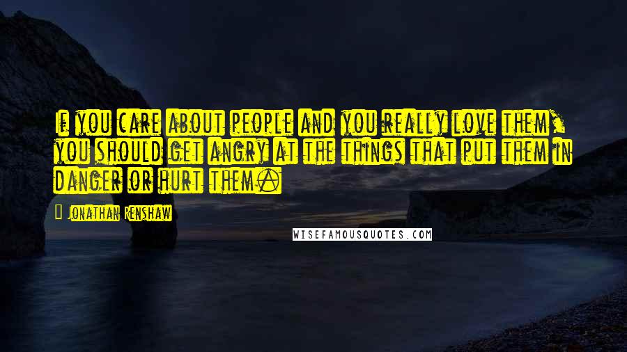 Jonathan Renshaw Quotes: If you care about people and you really love them, you should get angry at the things that put them in danger or hurt them.