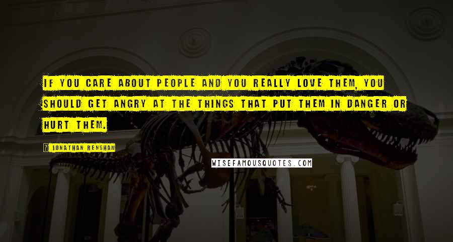 Jonathan Renshaw Quotes: If you care about people and you really love them, you should get angry at the things that put them in danger or hurt them.