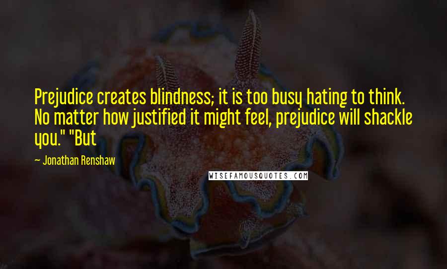 Jonathan Renshaw Quotes: Prejudice creates blindness; it is too busy hating to think. No matter how justified it might feel, prejudice will shackle you." "But