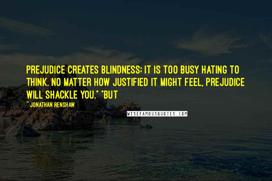 Jonathan Renshaw Quotes: Prejudice creates blindness; it is too busy hating to think. No matter how justified it might feel, prejudice will shackle you." "But