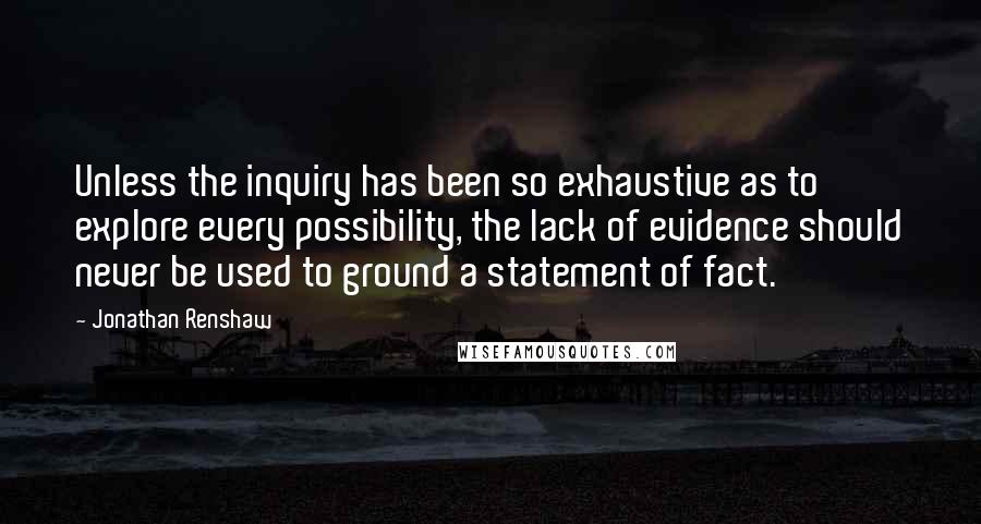 Jonathan Renshaw Quotes: Unless the inquiry has been so exhaustive as to explore every possibility, the lack of evidence should never be used to ground a statement of fact.
