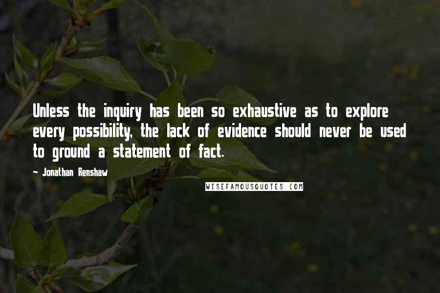 Jonathan Renshaw Quotes: Unless the inquiry has been so exhaustive as to explore every possibility, the lack of evidence should never be used to ground a statement of fact.