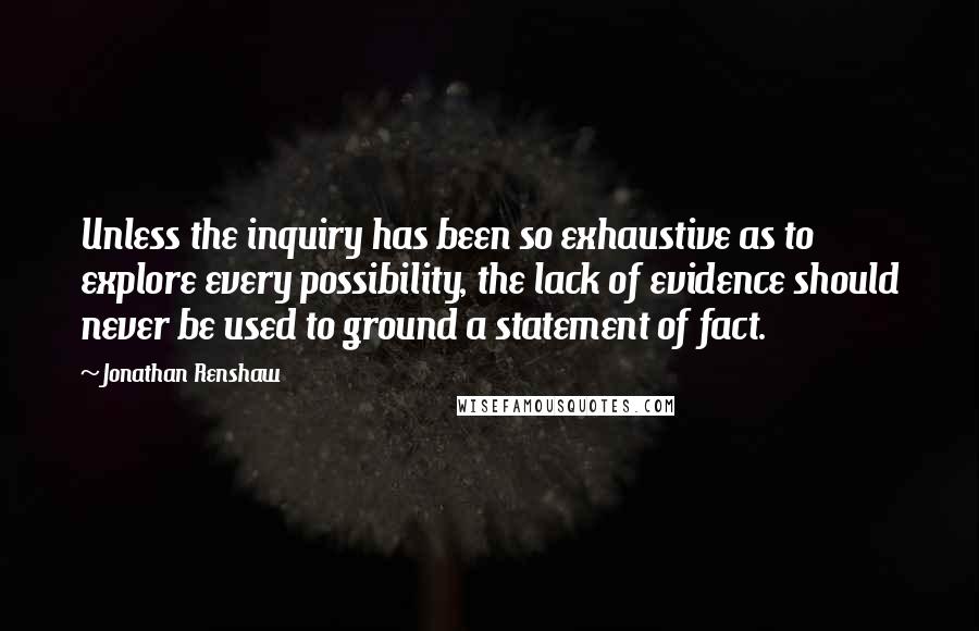 Jonathan Renshaw Quotes: Unless the inquiry has been so exhaustive as to explore every possibility, the lack of evidence should never be used to ground a statement of fact.