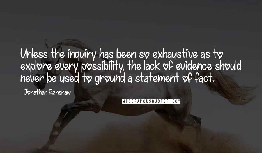 Jonathan Renshaw Quotes: Unless the inquiry has been so exhaustive as to explore every possibility, the lack of evidence should never be used to ground a statement of fact.