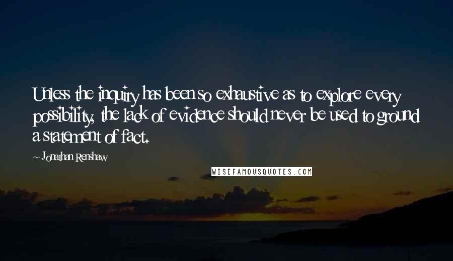 Jonathan Renshaw Quotes: Unless the inquiry has been so exhaustive as to explore every possibility, the lack of evidence should never be used to ground a statement of fact.
