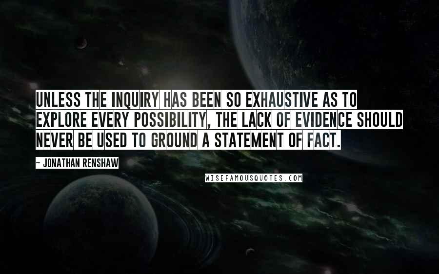 Jonathan Renshaw Quotes: Unless the inquiry has been so exhaustive as to explore every possibility, the lack of evidence should never be used to ground a statement of fact.