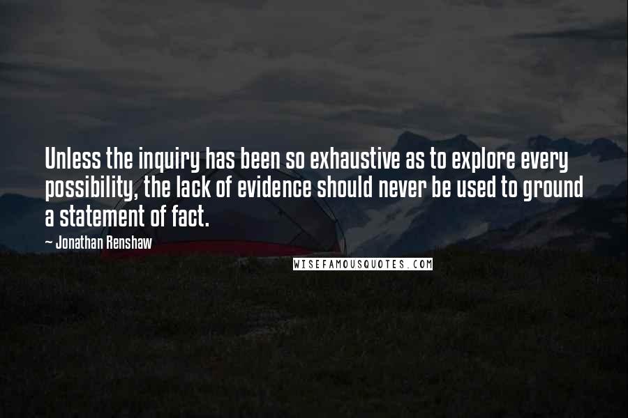 Jonathan Renshaw Quotes: Unless the inquiry has been so exhaustive as to explore every possibility, the lack of evidence should never be used to ground a statement of fact.