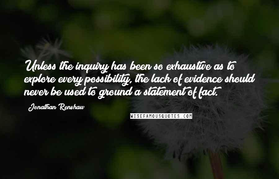 Jonathan Renshaw Quotes: Unless the inquiry has been so exhaustive as to explore every possibility, the lack of evidence should never be used to ground a statement of fact.