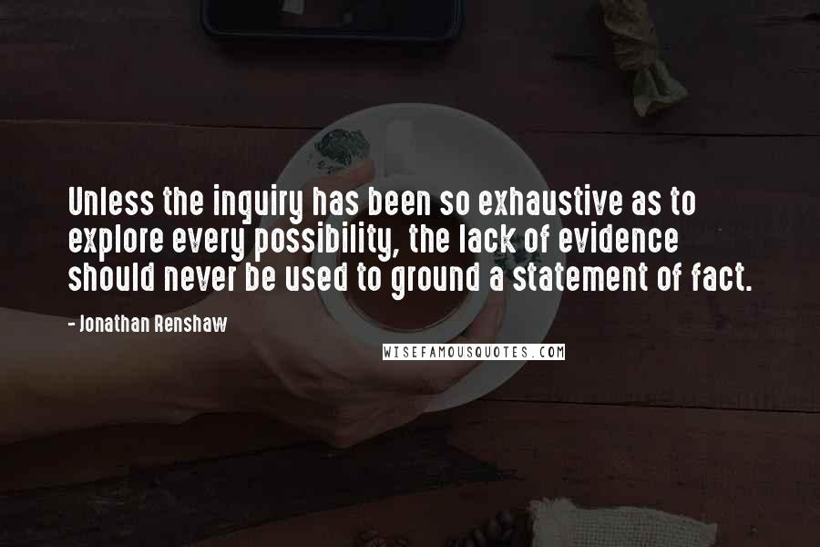 Jonathan Renshaw Quotes: Unless the inquiry has been so exhaustive as to explore every possibility, the lack of evidence should never be used to ground a statement of fact.