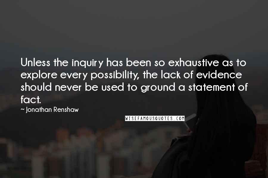 Jonathan Renshaw Quotes: Unless the inquiry has been so exhaustive as to explore every possibility, the lack of evidence should never be used to ground a statement of fact.
