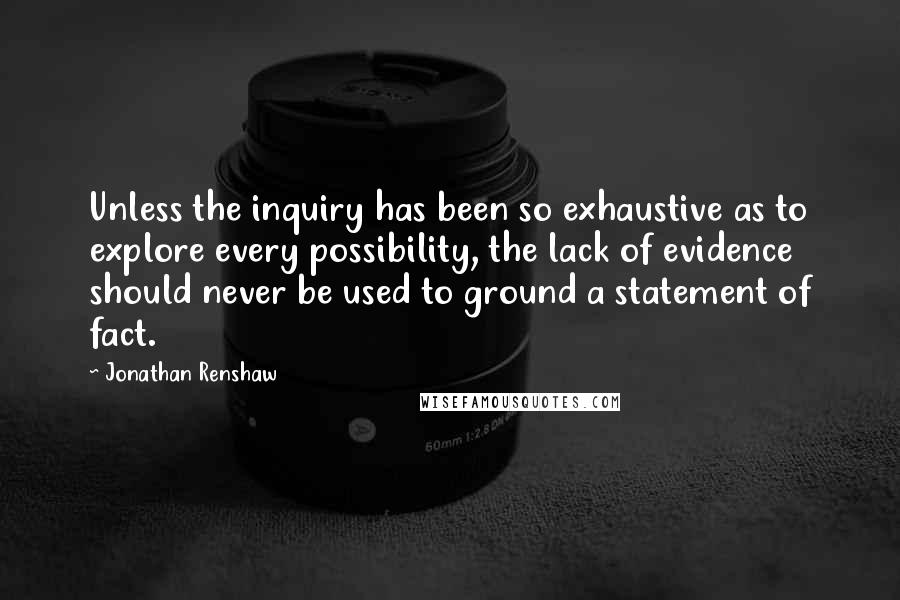 Jonathan Renshaw Quotes: Unless the inquiry has been so exhaustive as to explore every possibility, the lack of evidence should never be used to ground a statement of fact.