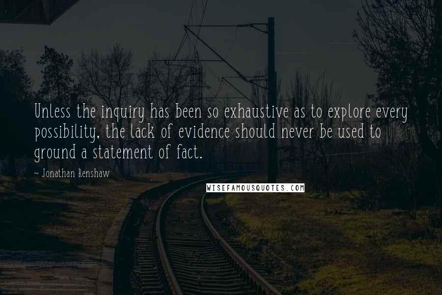 Jonathan Renshaw Quotes: Unless the inquiry has been so exhaustive as to explore every possibility, the lack of evidence should never be used to ground a statement of fact.