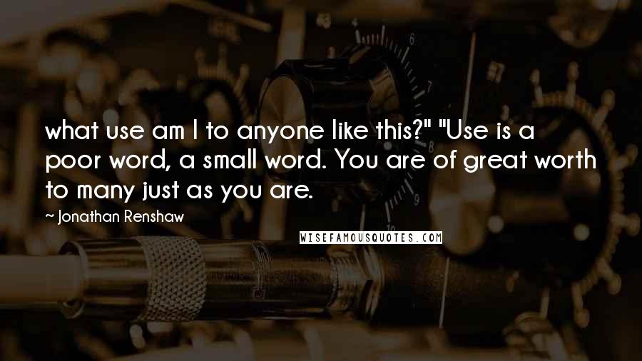 Jonathan Renshaw Quotes: what use am I to anyone like this?" "Use is a poor word, a small word. You are of great worth to many just as you are.