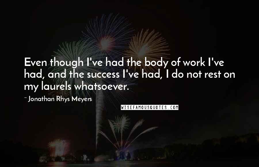 Jonathan Rhys Meyers Quotes: Even though I've had the body of work I've had, and the success I've had, I do not rest on my laurels whatsoever.