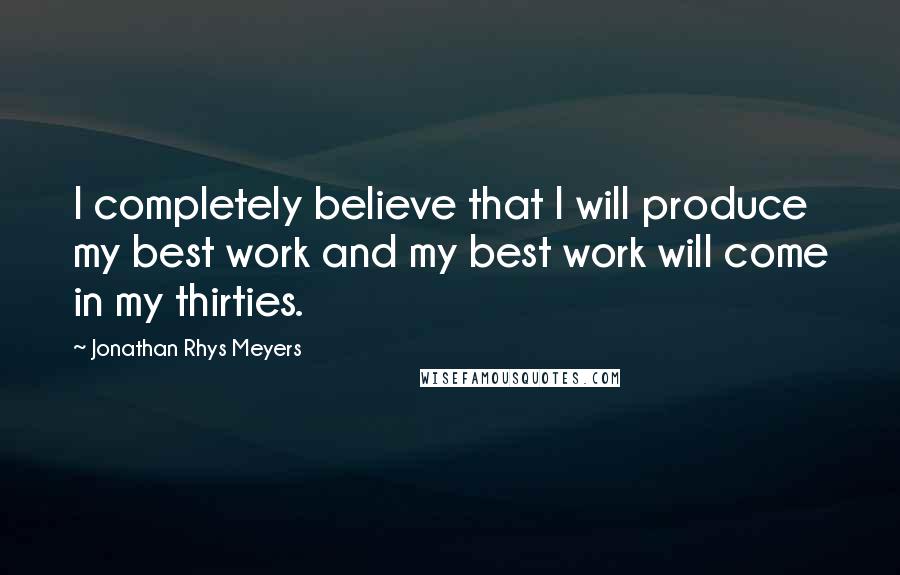 Jonathan Rhys Meyers Quotes: I completely believe that I will produce my best work and my best work will come in my thirties.