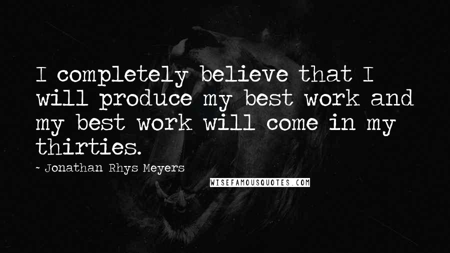 Jonathan Rhys Meyers Quotes: I completely believe that I will produce my best work and my best work will come in my thirties.