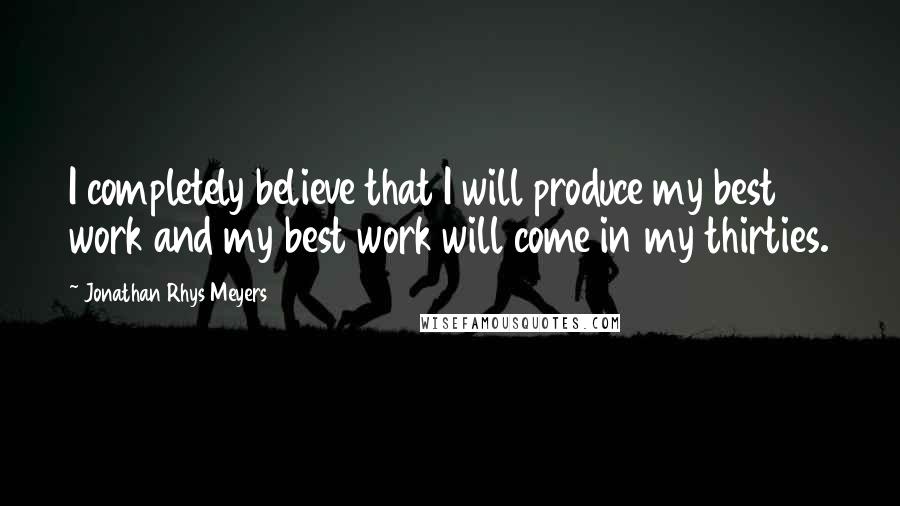 Jonathan Rhys Meyers Quotes: I completely believe that I will produce my best work and my best work will come in my thirties.