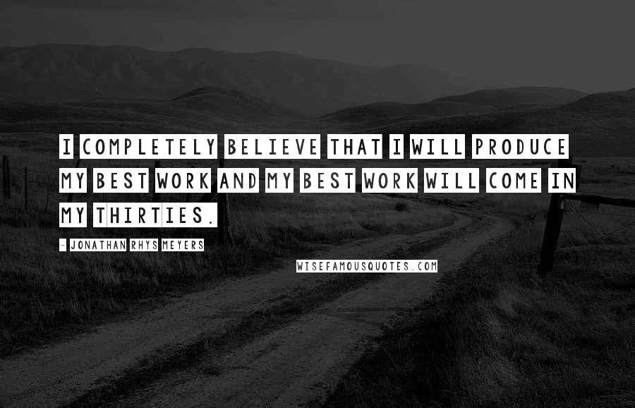 Jonathan Rhys Meyers Quotes: I completely believe that I will produce my best work and my best work will come in my thirties.