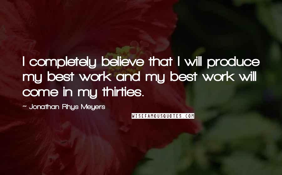 Jonathan Rhys Meyers Quotes: I completely believe that I will produce my best work and my best work will come in my thirties.