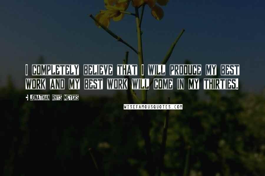 Jonathan Rhys Meyers Quotes: I completely believe that I will produce my best work and my best work will come in my thirties.
