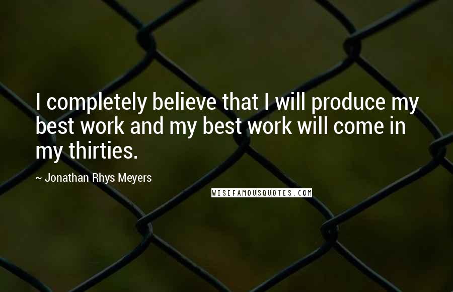 Jonathan Rhys Meyers Quotes: I completely believe that I will produce my best work and my best work will come in my thirties.