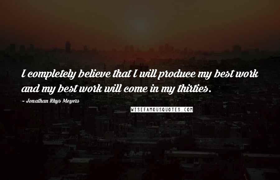 Jonathan Rhys Meyers Quotes: I completely believe that I will produce my best work and my best work will come in my thirties.