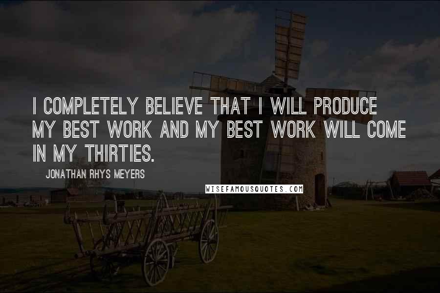 Jonathan Rhys Meyers Quotes: I completely believe that I will produce my best work and my best work will come in my thirties.