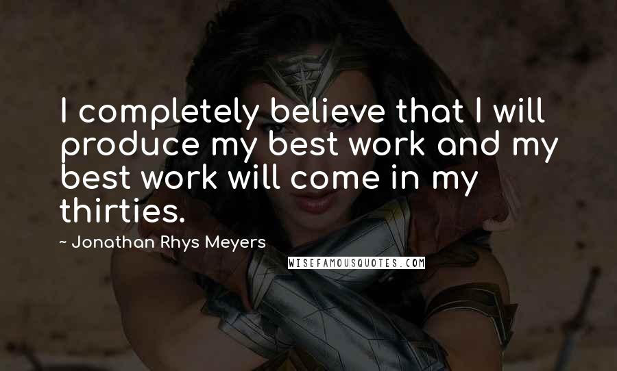 Jonathan Rhys Meyers Quotes: I completely believe that I will produce my best work and my best work will come in my thirties.