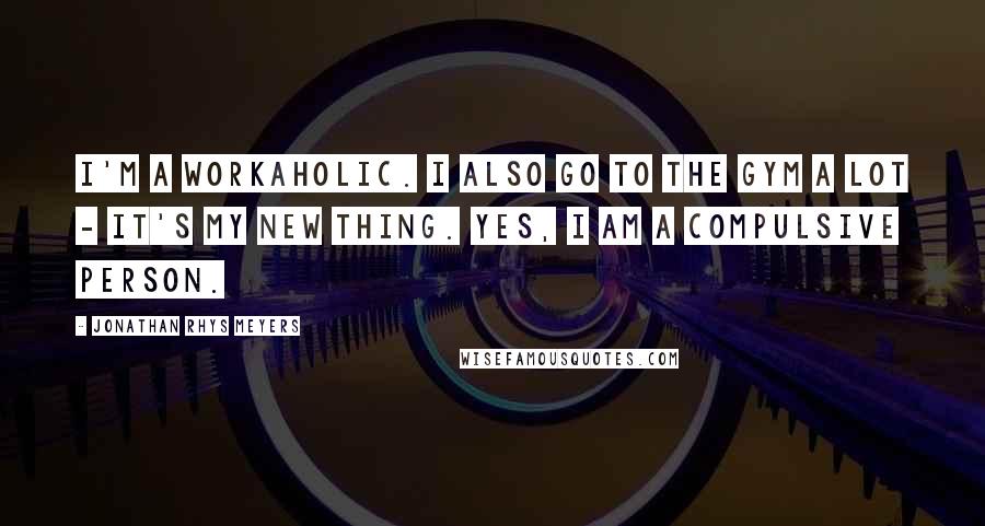Jonathan Rhys Meyers Quotes: I'm a workaholic. I also go to the gym a lot - it's my new thing. Yes, I am a compulsive person.