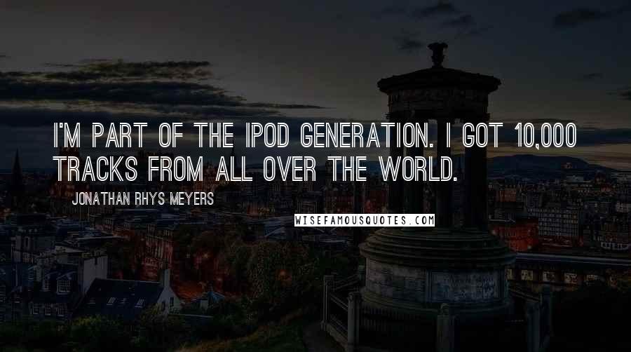 Jonathan Rhys Meyers Quotes: I'm part of the Ipod generation. I got 10,000 tracks from all over the world.