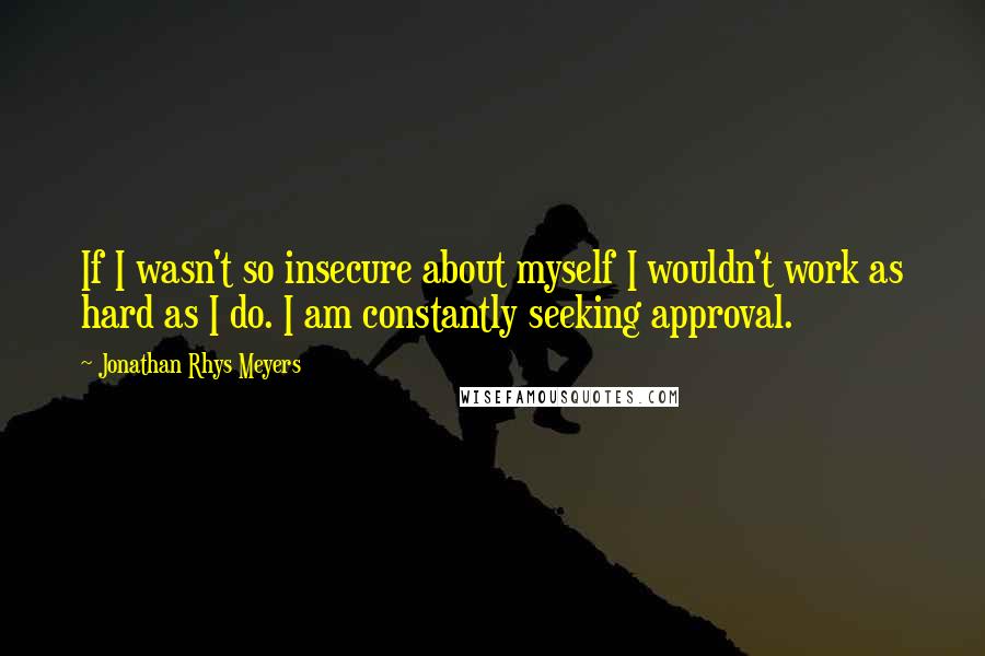 Jonathan Rhys Meyers Quotes: If I wasn't so insecure about myself I wouldn't work as hard as I do. I am constantly seeking approval.