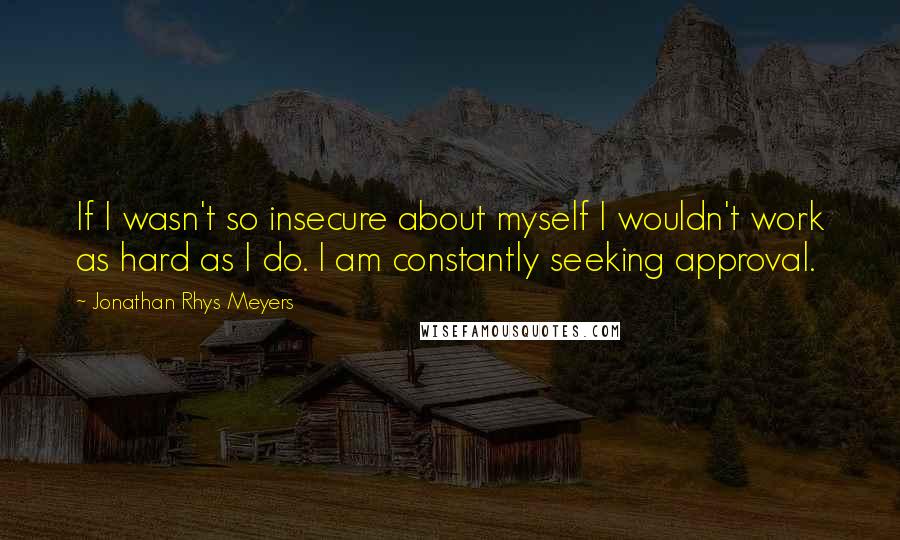 Jonathan Rhys Meyers Quotes: If I wasn't so insecure about myself I wouldn't work as hard as I do. I am constantly seeking approval.