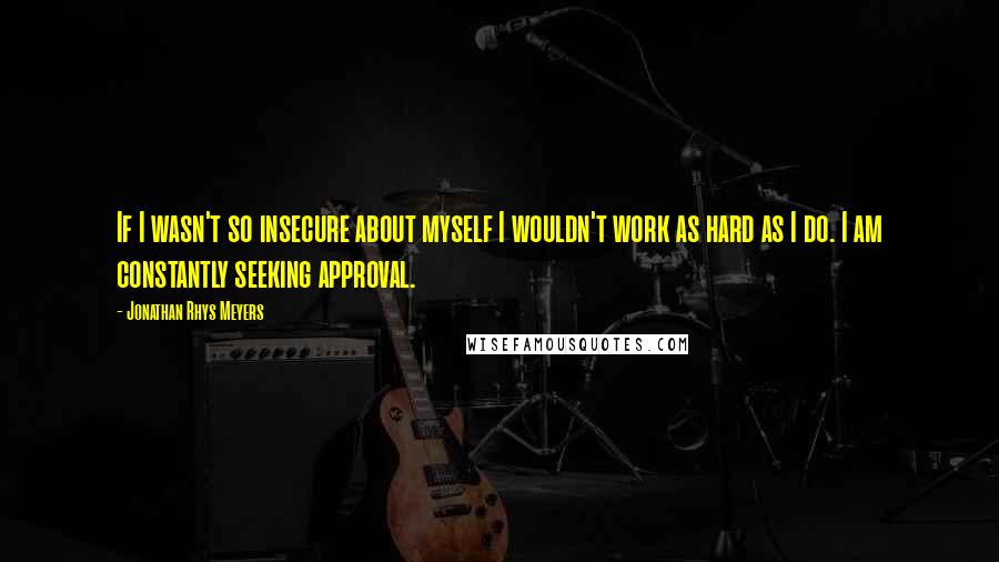 Jonathan Rhys Meyers Quotes: If I wasn't so insecure about myself I wouldn't work as hard as I do. I am constantly seeking approval.