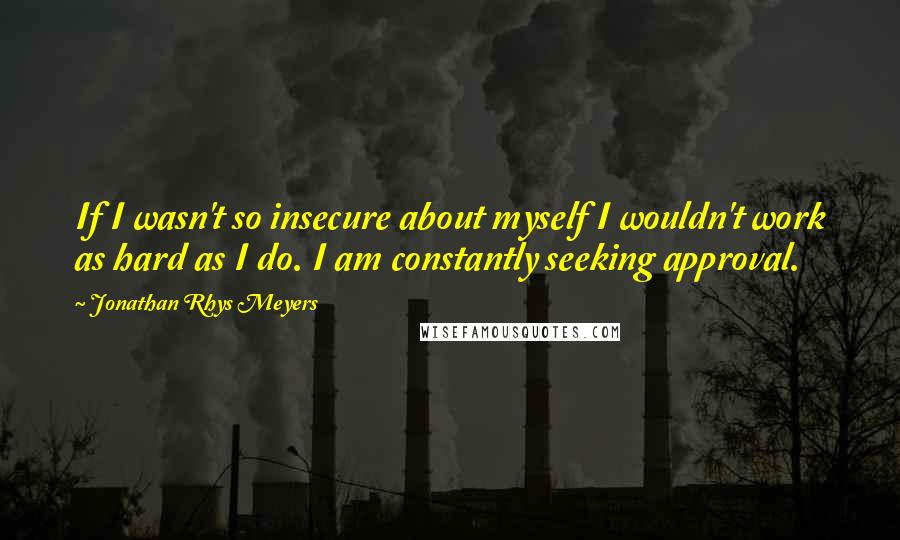 Jonathan Rhys Meyers Quotes: If I wasn't so insecure about myself I wouldn't work as hard as I do. I am constantly seeking approval.