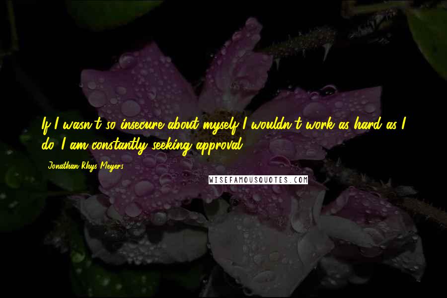 Jonathan Rhys Meyers Quotes: If I wasn't so insecure about myself I wouldn't work as hard as I do. I am constantly seeking approval.