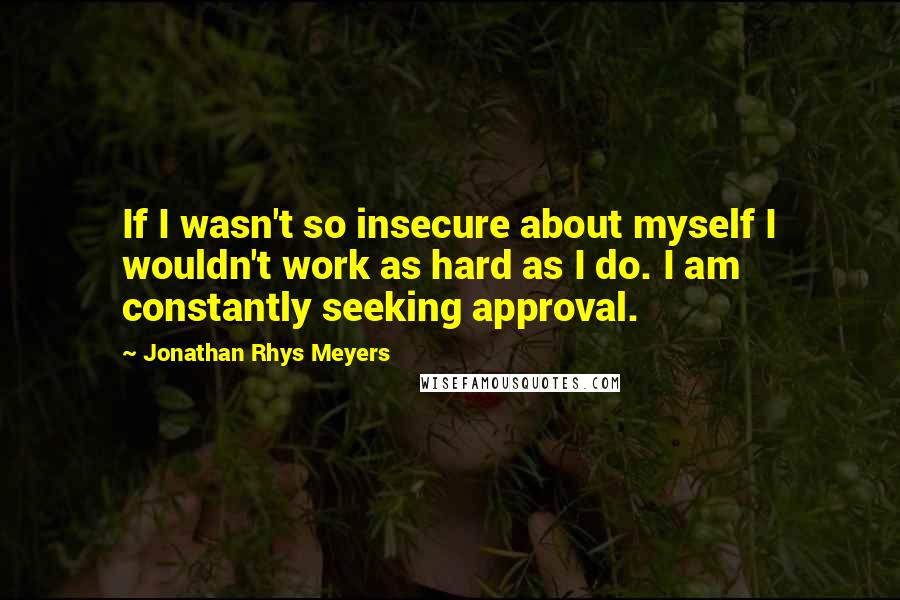 Jonathan Rhys Meyers Quotes: If I wasn't so insecure about myself I wouldn't work as hard as I do. I am constantly seeking approval.