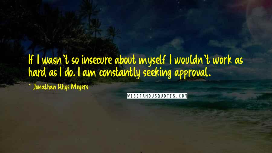 Jonathan Rhys Meyers Quotes: If I wasn't so insecure about myself I wouldn't work as hard as I do. I am constantly seeking approval.