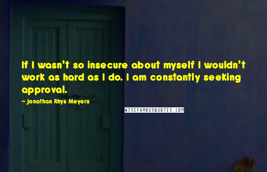 Jonathan Rhys Meyers Quotes: If I wasn't so insecure about myself I wouldn't work as hard as I do. I am constantly seeking approval.