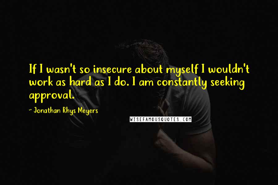 Jonathan Rhys Meyers Quotes: If I wasn't so insecure about myself I wouldn't work as hard as I do. I am constantly seeking approval.