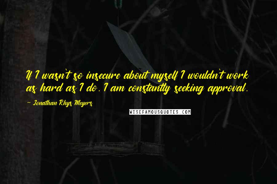Jonathan Rhys Meyers Quotes: If I wasn't so insecure about myself I wouldn't work as hard as I do. I am constantly seeking approval.