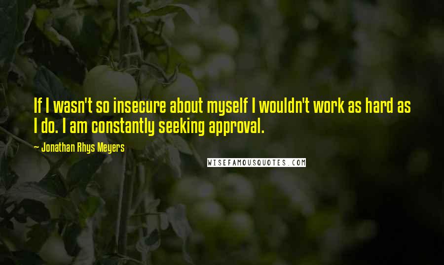 Jonathan Rhys Meyers Quotes: If I wasn't so insecure about myself I wouldn't work as hard as I do. I am constantly seeking approval.