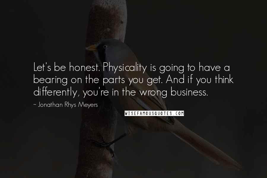 Jonathan Rhys Meyers Quotes: Let's be honest. Physicality is going to have a bearing on the parts you get. And if you think differently, you're in the wrong business.