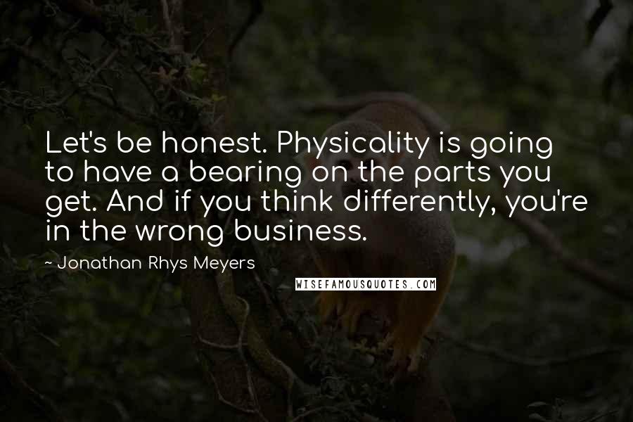 Jonathan Rhys Meyers Quotes: Let's be honest. Physicality is going to have a bearing on the parts you get. And if you think differently, you're in the wrong business.