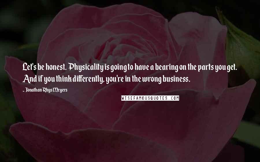 Jonathan Rhys Meyers Quotes: Let's be honest. Physicality is going to have a bearing on the parts you get. And if you think differently, you're in the wrong business.