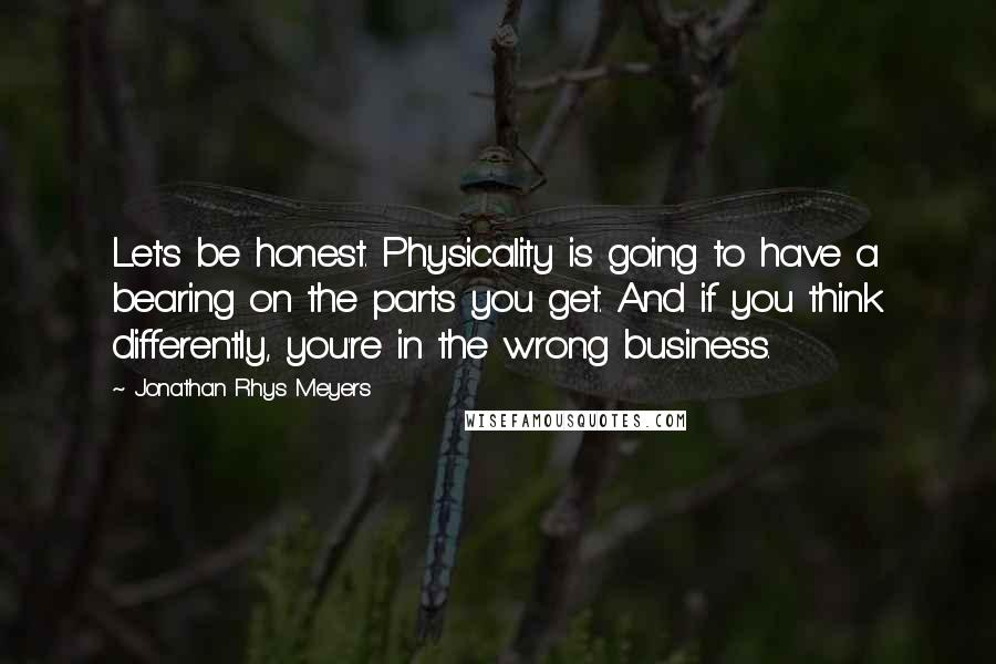 Jonathan Rhys Meyers Quotes: Let's be honest. Physicality is going to have a bearing on the parts you get. And if you think differently, you're in the wrong business.