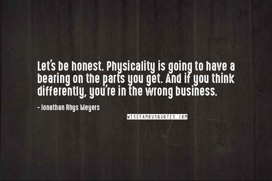 Jonathan Rhys Meyers Quotes: Let's be honest. Physicality is going to have a bearing on the parts you get. And if you think differently, you're in the wrong business.