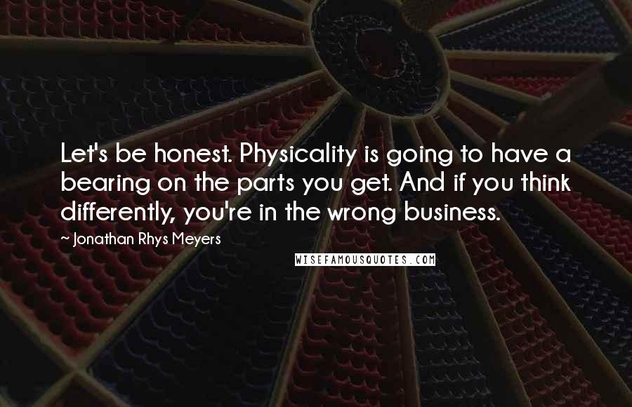 Jonathan Rhys Meyers Quotes: Let's be honest. Physicality is going to have a bearing on the parts you get. And if you think differently, you're in the wrong business.