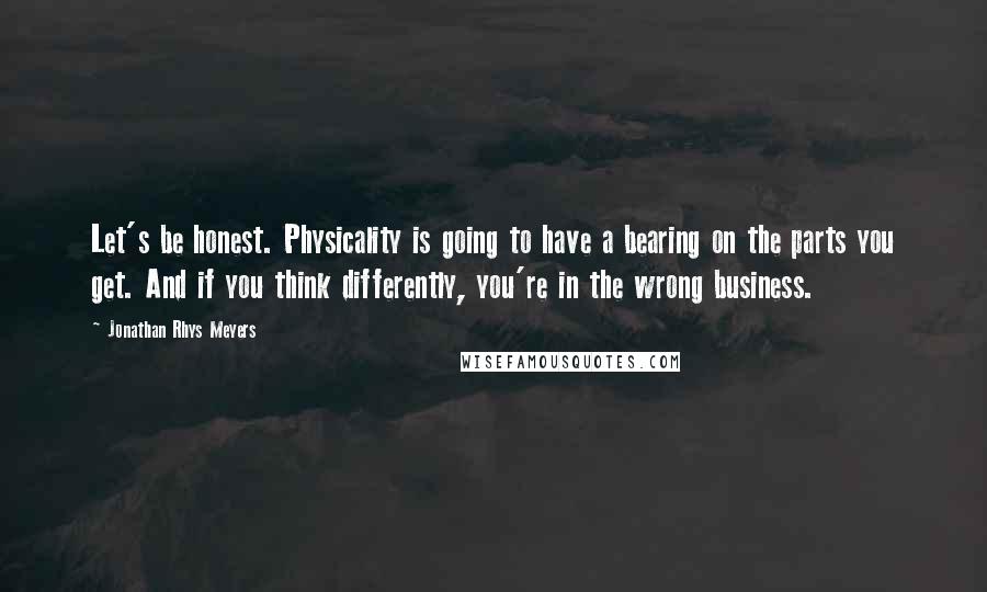 Jonathan Rhys Meyers Quotes: Let's be honest. Physicality is going to have a bearing on the parts you get. And if you think differently, you're in the wrong business.